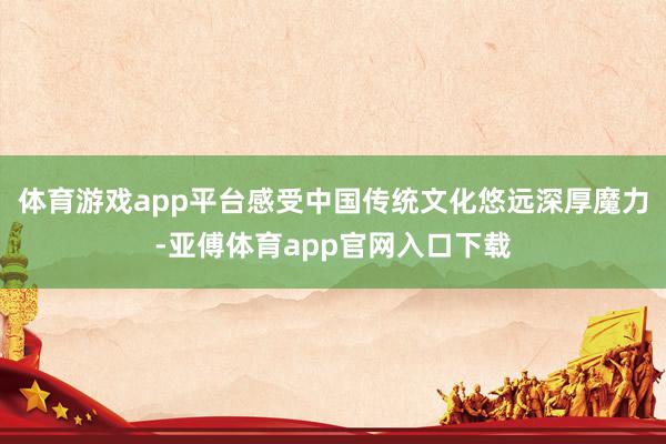 体育游戏app平台感受中国传统文化悠远深厚魔力-亚傅体育app官网入口下载
