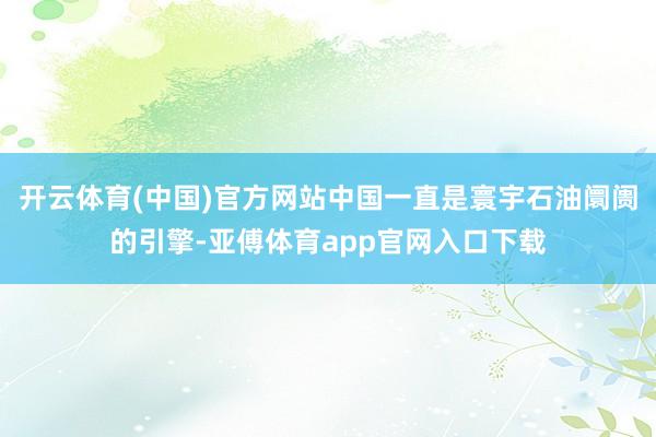 开云体育(中国)官方网站中国一直是寰宇石油阛阓的引擎-亚傅体育app官网入口下载