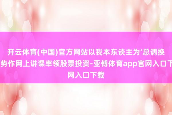 开云体育(中国)官方网站以我本东谈主为‘总调换’阵势作网上讲课率领股票投资-亚傅体育app官网入口下载