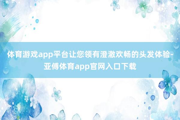 体育游戏app平台让您领有澄澈欢畅的头发体验-亚傅体育app官网入口下载