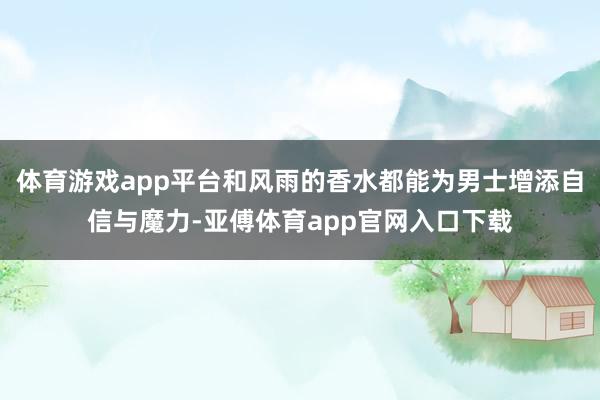 体育游戏app平台和风雨的香水都能为男士增添自信与魔力-亚傅体育app官网入口下载