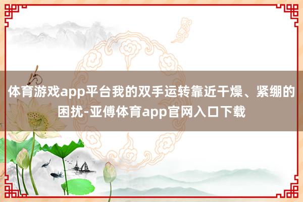 体育游戏app平台我的双手运转靠近干燥、紧绷的困扰-亚傅体育app官网入口下载