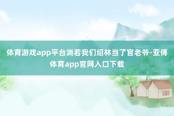 体育游戏app平台淌若我们绍林当了官老爷-亚傅体育app官网入口下载