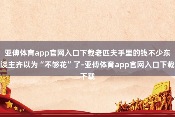 亚傅体育app官网入口下载老匹夫手里的钱不少东谈主齐以为“不够花”了-亚傅体育app官网入口下载