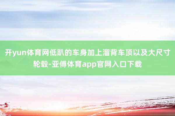开yun体育网低趴的车身加上溜背车顶以及大尺寸轮毂-亚傅体育