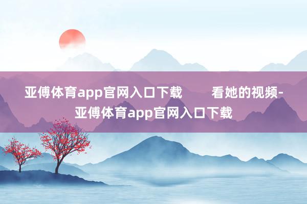 亚傅体育app官网入口下载        看她的视频-亚傅体育app官网入口下载