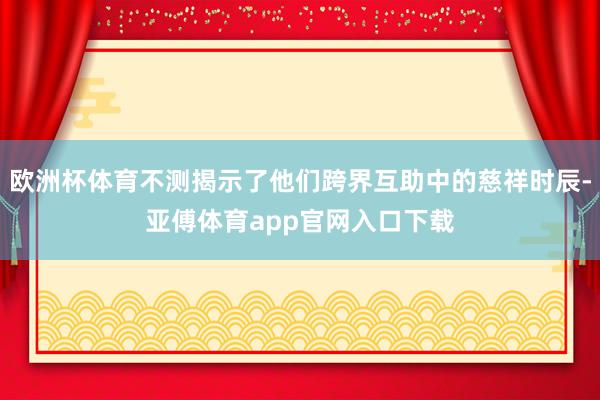 欧洲杯体育不测揭示了他们跨界互助中的慈祥时辰-亚傅体育app官网入口下载