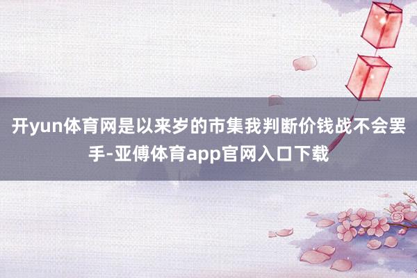 开yun体育网是以来岁的市集我判断价钱战不会罢手-亚傅体育a