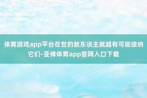 体育游戏app平台在世的敌东谈主就越有可能接纳它们-亚傅体育app官网入口下载