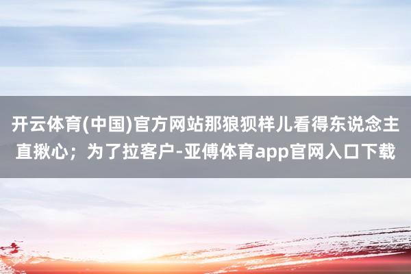开云体育(中国)官方网站那狼狈样儿看得东说念主直揪心；为了拉