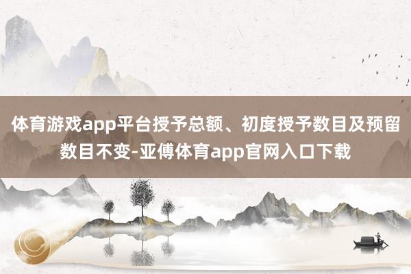 体育游戏app平台授予总额、初度授予数目及预留数目不变-亚傅体育app官网入口下载