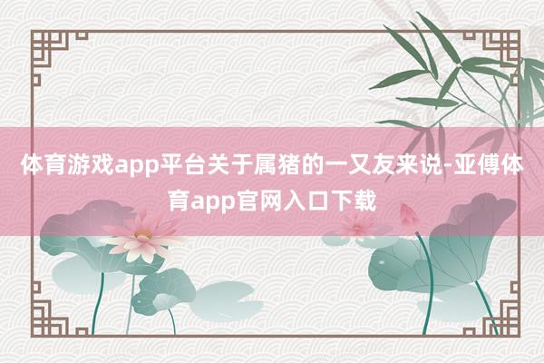 体育游戏app平台关于属猪的一又友来说-亚傅体育app官网入口下载