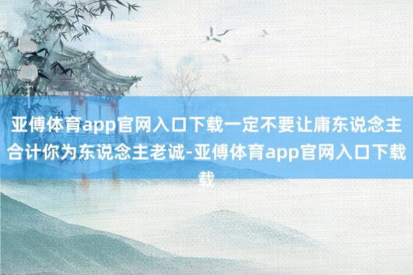 亚傅体育app官网入口下载一定不要让庸东说念主合计你为东说念主老诚-亚傅体育app官网入口下载